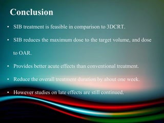 Conclusion
• SIB treatment is feasible in comparison to 3DCRT.
• SIB reduces the maximum dose to the target volume, and dose
to OAR.
• Provides better acute effects than conventional treatment.
• Reduce the overall treatment duration by about one week.
• However studies on late effects are still continued.
 