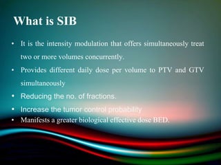 What is SIB
• It is the intensity modulation that offers simultaneously treat
two or more volumes concurrently.
• Provides different daily dose per volume to PTV and GTV
simultaneously
• Reducing the no. of fractions.
• Increase the tumor control probability
• Manifests a greater biological effective dose BED.
 