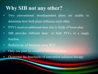 Why SIB not any other?
• Two conventional interdependent plans are unable to
determine how both plans influence each other.
• PTV1 receives additional dose due to fields of boost plan.
• SIB provides different dose to both PTVs in a single
fraction.
• Reduces no. of fractions using BED
• Only one plan for complete treatment course.
• Overcome the drawbacks of convention radiation therapy.
 