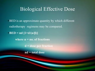 Biological Effective Dose
•BED is an approximate quantity by which different
radiotherapy regimens may be compared.
•BED = nd [1+d/(α/β)]
where n = no. of fractions
d = dose per fraction
nd = total dose
 