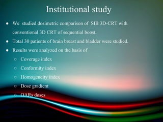 Institutional study
● We studied dosimetric comparison of SIB 3D-CRT with
conventional 3D CRT of sequential boost.
● Total 30 patients of brain breast and bladder were studied.
● Results were analyzed on the basis of
○ Coverage index
○ Conformity index
○ Homogeneity index
○ Dose gradient
○ OARs doses
 