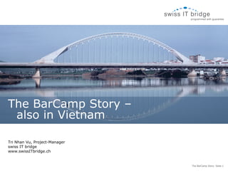 The BarCamp Story –
 also in Vietnam

Tri Nhan Vu, Project-Manager
swiss IT bridge
www.swissITbridge.ch


                               The BarCamp Story- Seite 1
 