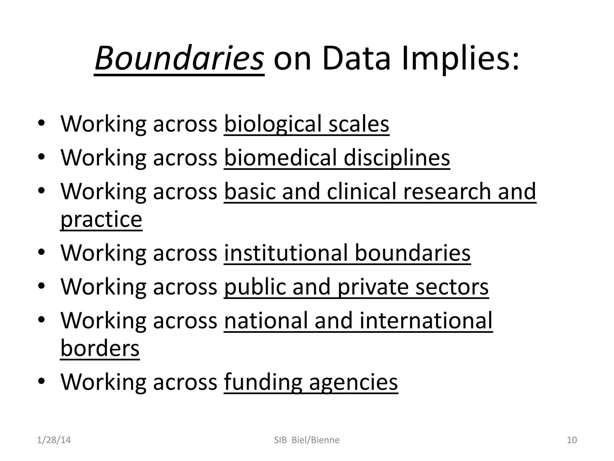 Boundaries on Data Implies:
• Working across biological scales
• Working across biomedical disciplines
• Working across basic and clinical research and
practice
• Working across institutional boundaries
• Working across public and private sectors
• Working across national and international
borders
• Working across funding agencies
1/28/14

SIB Biel/Bienne

10

 