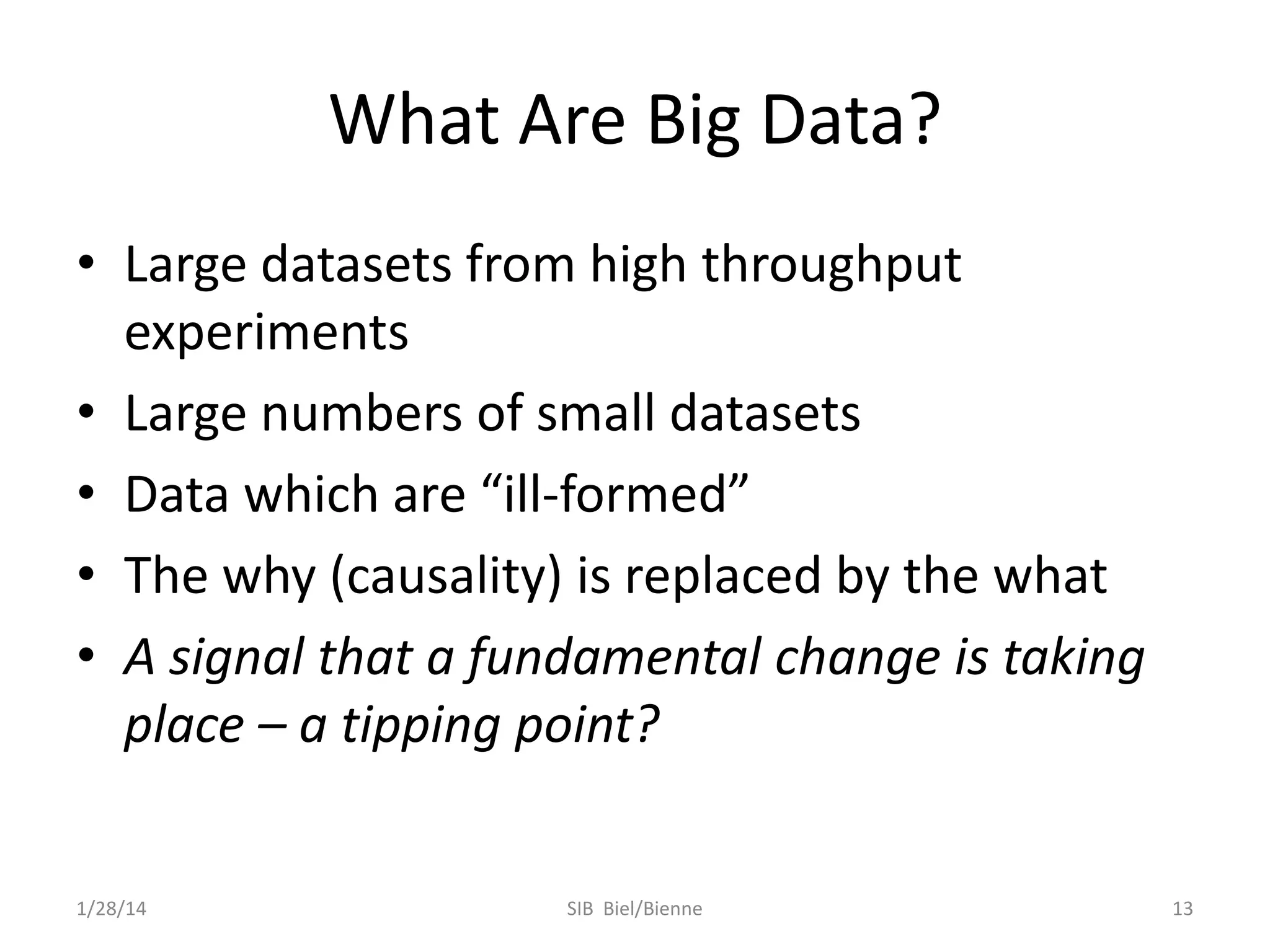 What Are Big Data?
• Large datasets from high throughput
experiments
• Large numbers of small datasets
• Data which are “ill-formed”
• The why (causality) is replaced by the what
• A signal that a fundamental change is taking
place – a tipping point?

1/28/14

SIB Biel/Bienne

13

 