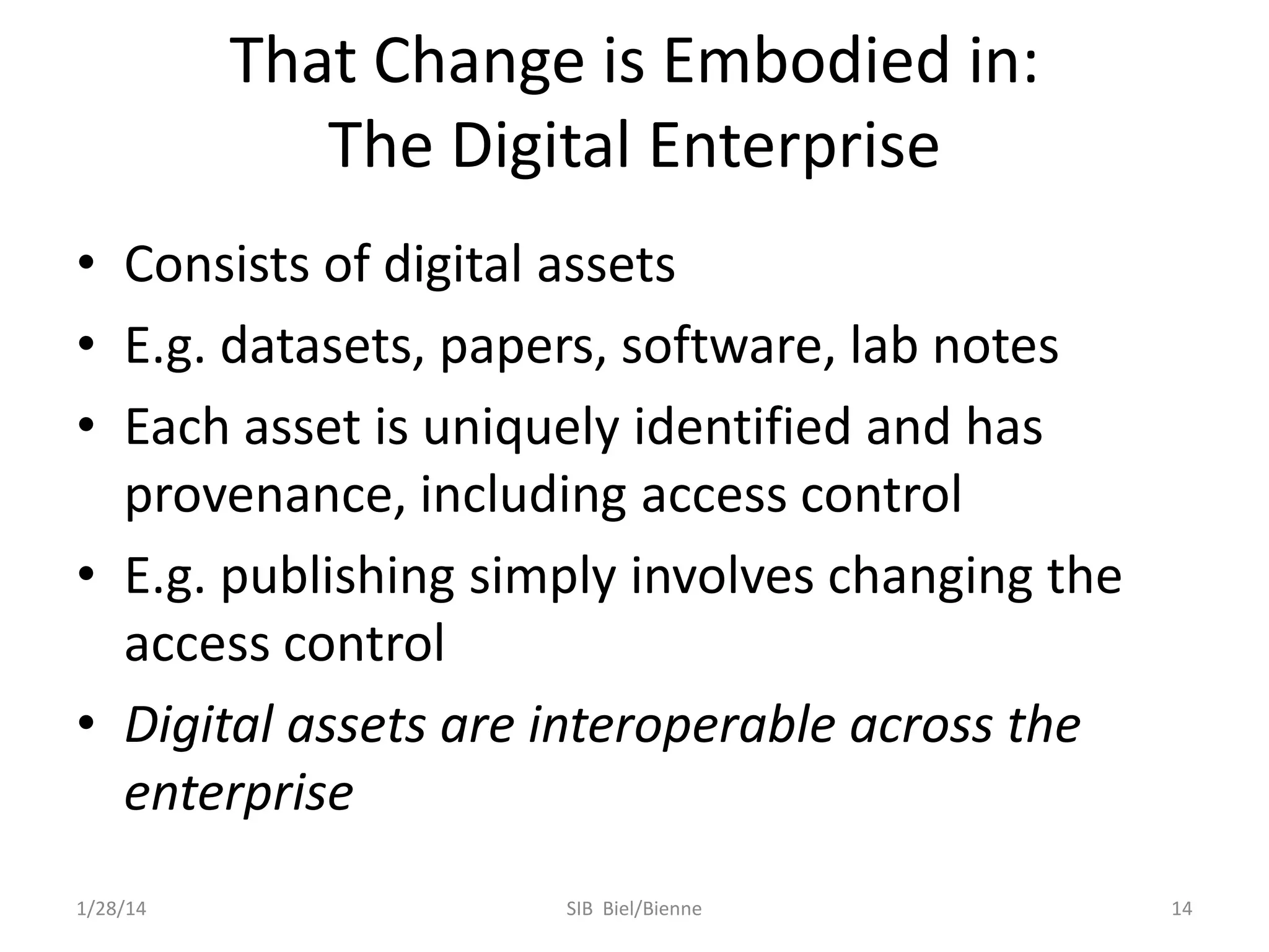 That Change is Embodied in:
The Digital Enterprise
• Consists of digital assets
• E.g. datasets, papers, software, lab notes
• Each asset is uniquely identified and has
provenance, including access control
• E.g. publishing simply involves changing the
access control
• Digital assets are interoperable across the
enterprise
1/28/14

SIB Biel/Bienne

14

 
