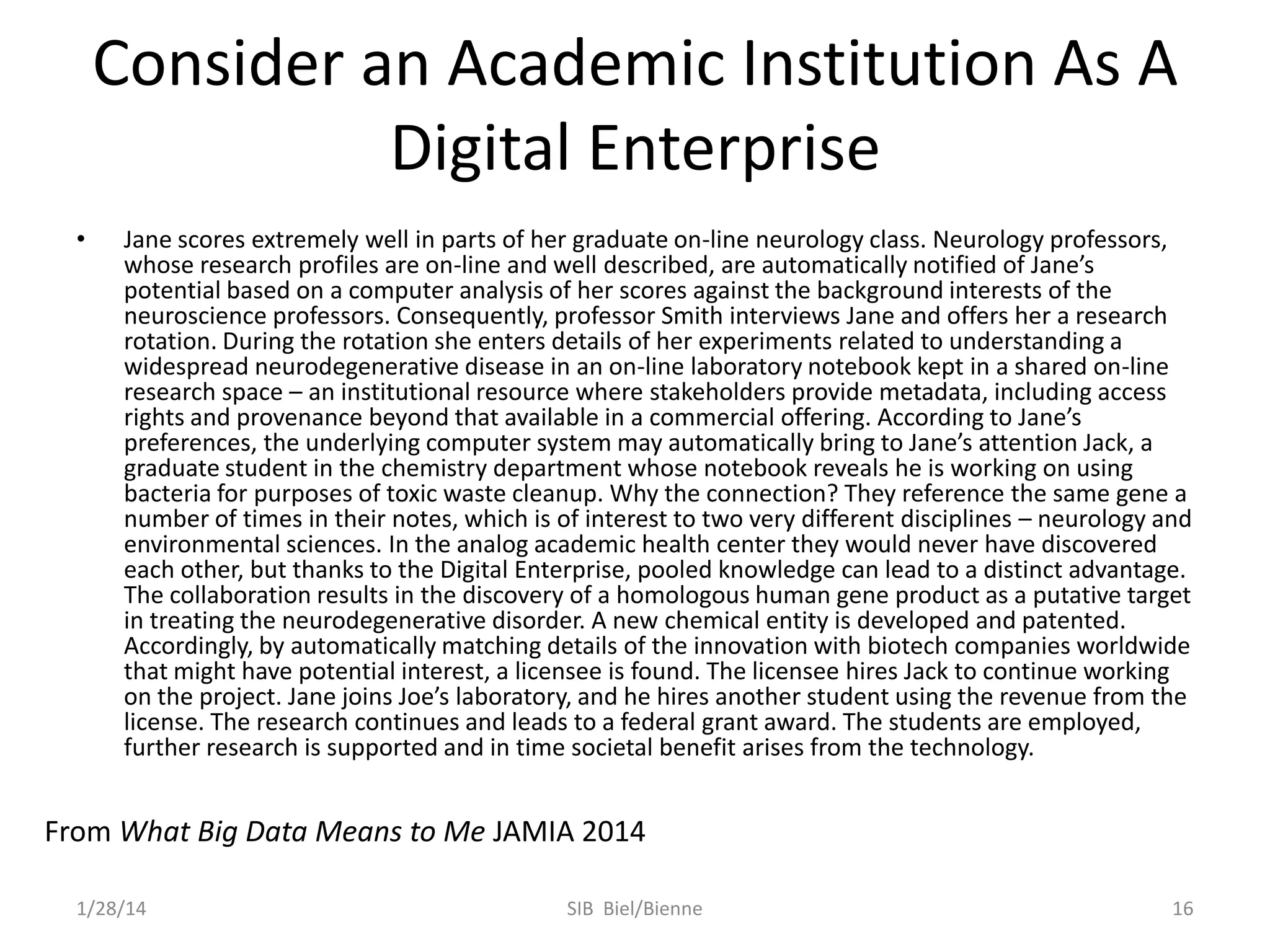 Consider an Academic Institution As A
Digital Enterprise
•

Jane scores extremely well in parts of her graduate on-line neurology class. Neurology professors,
whose research profiles are on-line and well described, are automatically notified of Jane’s
potential based on a computer analysis of her scores against the background interests of the
neuroscience professors. Consequently, professor Smith interviews Jane and offers her a research
rotation. During the rotation she enters details of her experiments related to understanding a
widespread neurodegenerative disease in an on-line laboratory notebook kept in a shared on-line
research space – an institutional resource where stakeholders provide metadata, including access
rights and provenance beyond that available in a commercial offering. According to Jane’s
preferences, the underlying computer system may automatically bring to Jane’s attention Jack, a
graduate student in the chemistry department whose notebook reveals he is working on using
bacteria for purposes of toxic waste cleanup. Why the connection? They reference the same gene a
number of times in their notes, which is of interest to two very different disciplines – neurology and
environmental sciences. In the analog academic health center they would never have discovered
each other, but thanks to the Digital Enterprise, pooled knowledge can lead to a distinct advantage.
The collaboration results in the discovery of a homologous human gene product as a putative target
in treating the neurodegenerative disorder. A new chemical entity is developed and patented.
Accordingly, by automatically matching details of the innovation with biotech companies worldwide
that might have potential interest, a licensee is found. The licensee hires Jack to continue working
on the project. Jane joins Joe’s laboratory, and he hires another student using the revenue from the
license. The research continues and leads to a federal grant award. The students are employed,
further research is supported and in time societal benefit arises from the technology.

From What Big Data Means to Me JAMIA 2014
1/28/14

SIB Biel/Bienne

16

 