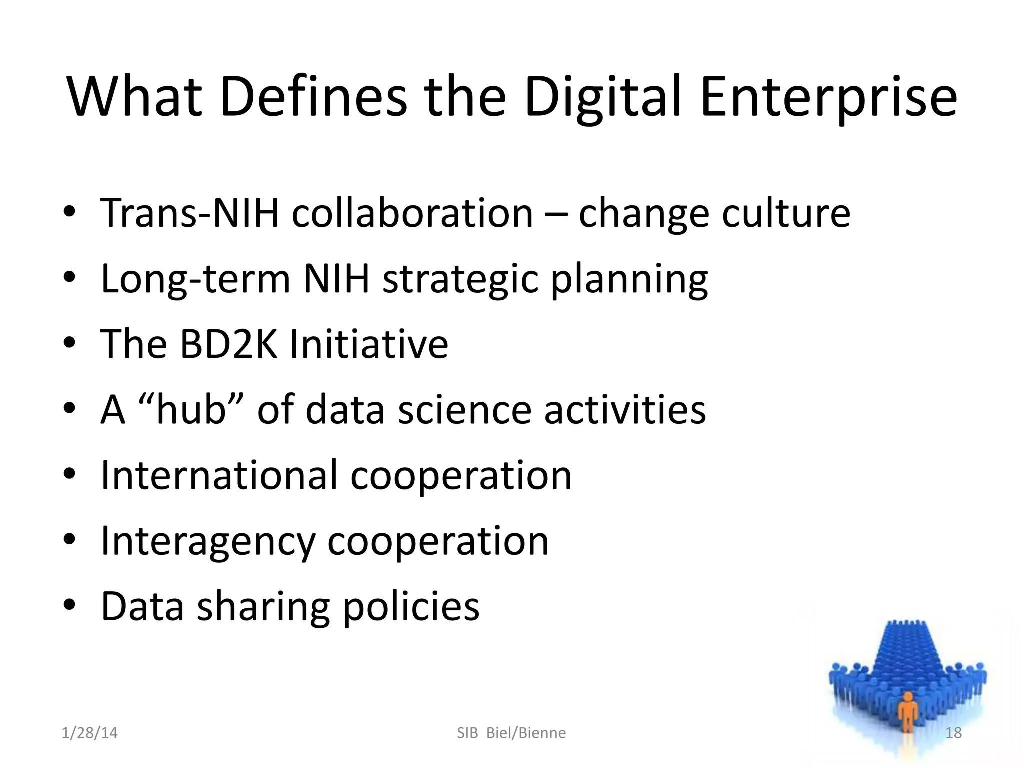 What Defines the Digital Enterprise
•
•
•
•
•
•
•

Trans-NIH collaboration – change culture
Long-term NIH strategic planning
The BD2K Initiative
A “hub” of data science activities
International cooperation
Interagency cooperation
Data sharing policies

1/28/14

SIB Biel/Bienne

18

 