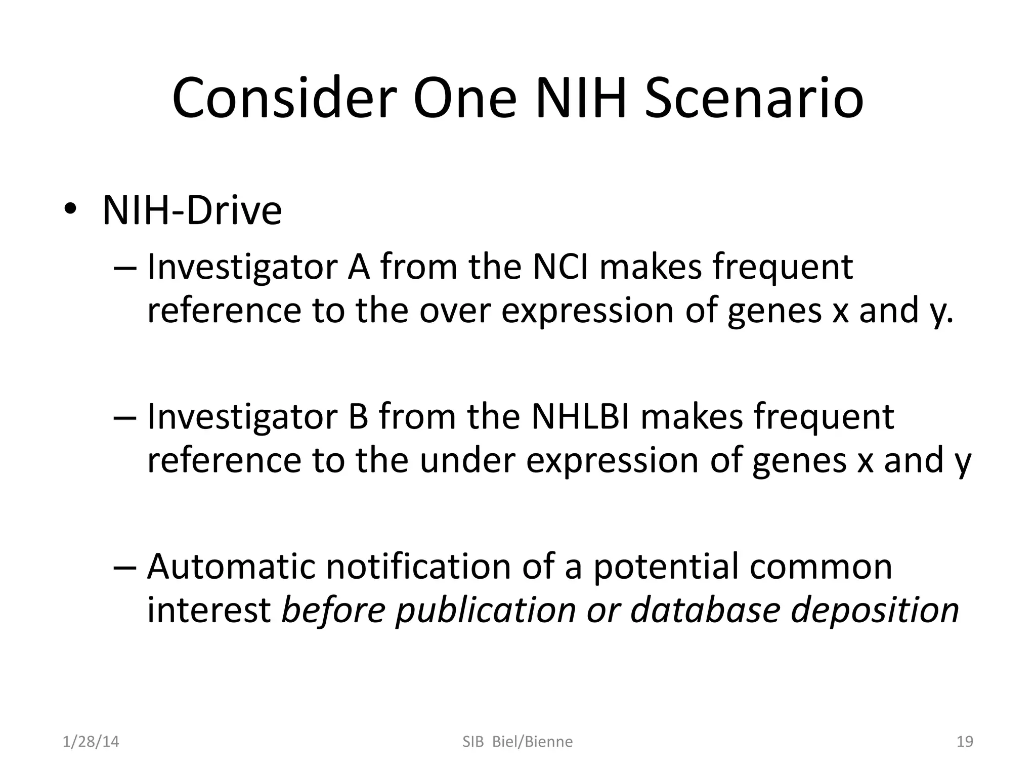 Consider One NIH Scenario
• NIH-Drive
– Investigator A from the NCI makes frequent
reference to the over expression of genes x and y.
– Investigator B from the NHLBI makes frequent
reference to the under expression of genes x and y
– Automatic notification of a potential common
interest before publication or database deposition

1/28/14

SIB Biel/Bienne

19

 