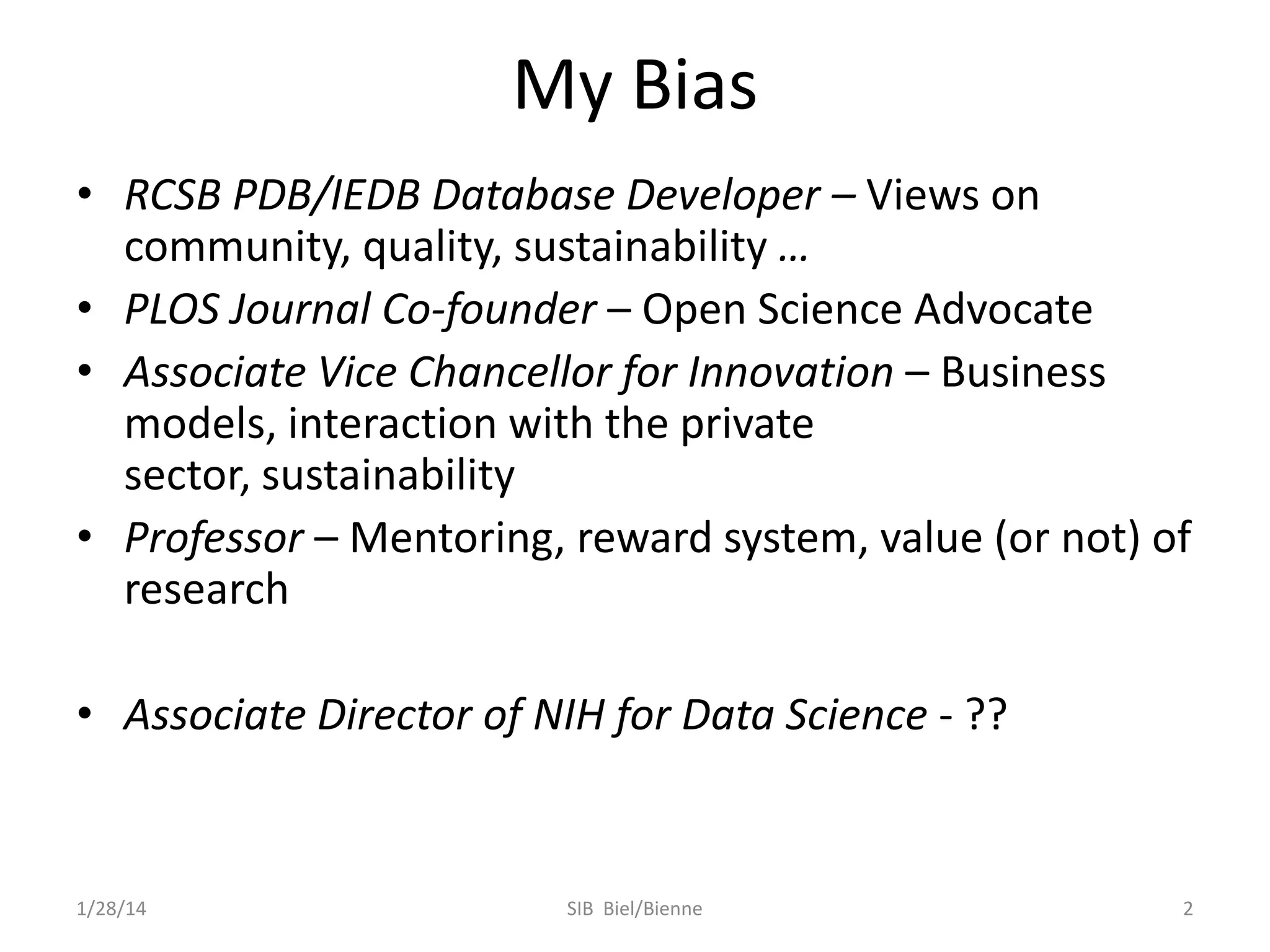 My Bias
• RCSB PDB/IEDB Database Developer – Views on
community, quality, sustainability …
• PLOS Journal Co-founder – Open Science Advocate
• Associate Vice Chancellor for Innovation – Business
models, interaction with the private
sector, sustainability
• Professor – Mentoring, reward system, value (or not) of
research
• Associate Director of NIH for Data Science - ??

1/28/14

SIB Biel/Bienne

2

 