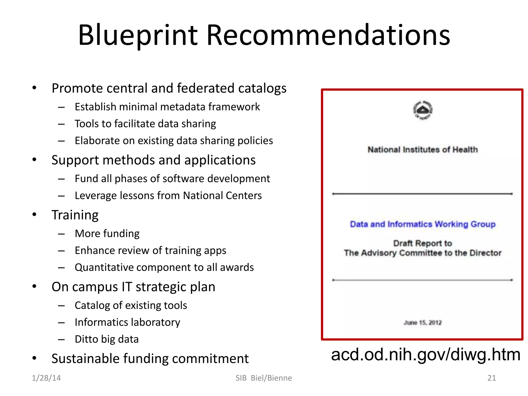 Blueprint Recommendations
• Promote central and federated catalogs
– Establish minimal metadata framework
– Tools to facilitate data sharing
– Elaborate on existing data sharing policies

• Support methods and applications
– Fund all phases of software development
– Leverage lessons from National Centers

• Training
– More funding
– Enhance review of training apps
– Quantitative component to all awards

• On campus IT strategic plan
– Catalog of existing tools
– Informatics laboratory
– Ditto big data

• Sustainable funding commitment
1/28/14

SIB Biel/Bienne

acd.od.nih.gov/diwg.htm
21

 