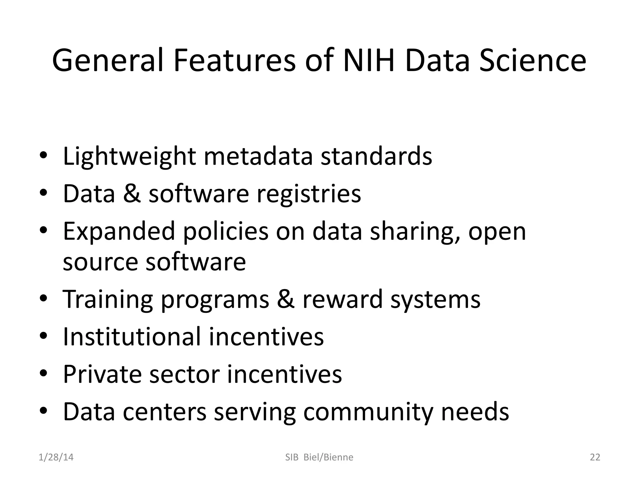 General Features of NIH Data Science
• Lightweight metadata standards
• Data & software registries
• Expanded policies on data sharing, open
source software
• Training programs & reward systems
• Institutional incentives
• Private sector incentives
• Data centers serving community needs
1/28/14

SIB Biel/Bienne

22

 