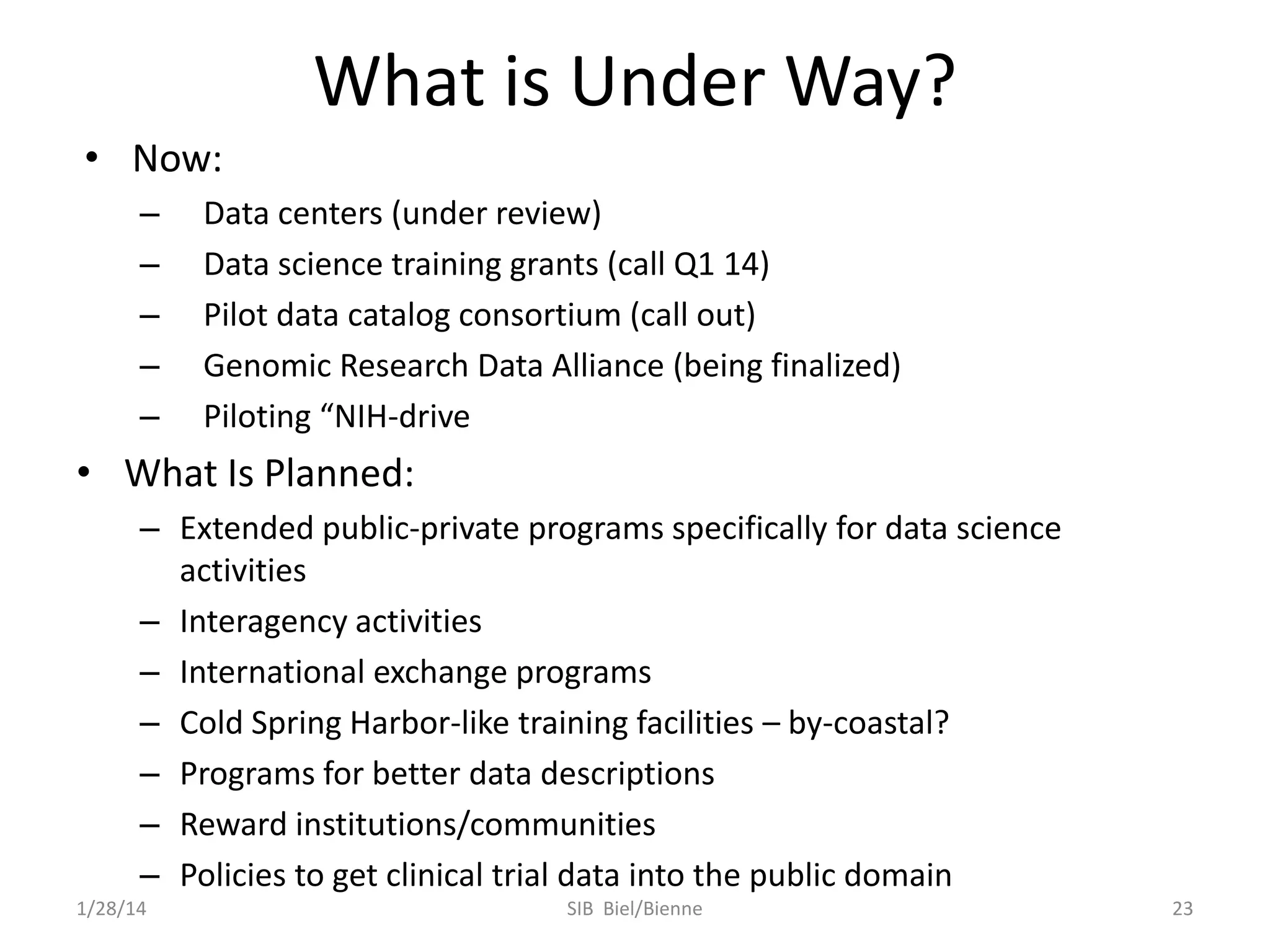 What is Under Way?
• Now:
–
–
–
–
–

Data centers (under review)
Data science training grants (call Q1 14)
Pilot data catalog consortium (call out)
Genomic Research Data Alliance (being finalized)
Piloting “NIH-drive

• What Is Planned:
– Extended public-private programs specifically for data science
activities
– Interagency activities
– International exchange programs
– Cold Spring Harbor-like training facilities – by-coastal?
– Programs for better data descriptions
– Reward institutions/communities
– Policies to get clinical trial data into the public domain
1/28/14

SIB Biel/Bienne

23

 