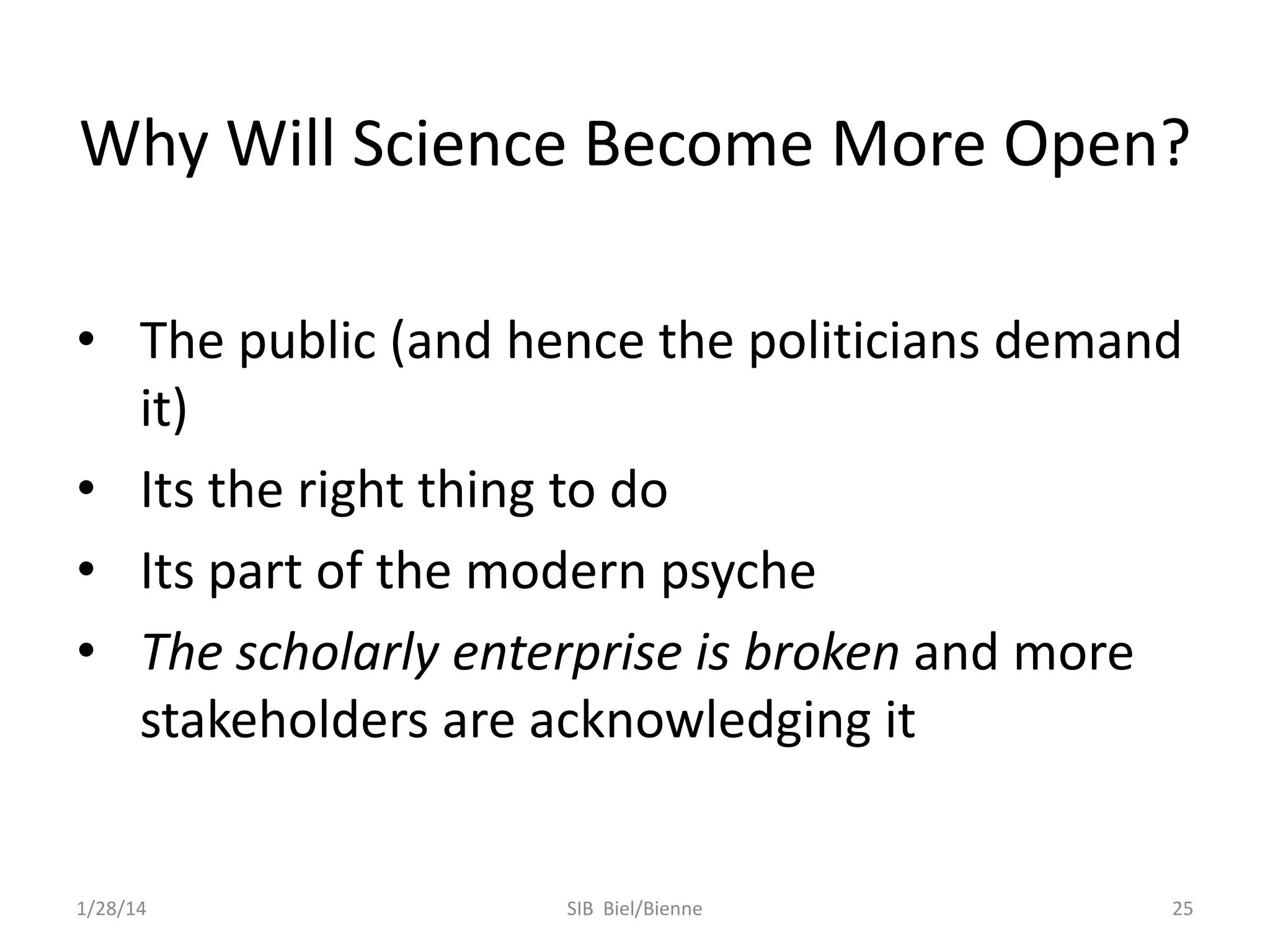 Why Will Science Become More Open?
• The public (and hence the politicians demand
it)
• Its the right thing to do
• Its part of the modern psyche
• The scholarly enterprise is broken and more
stakeholders are acknowledging it

1/28/14

SIB Biel/Bienne

25

 