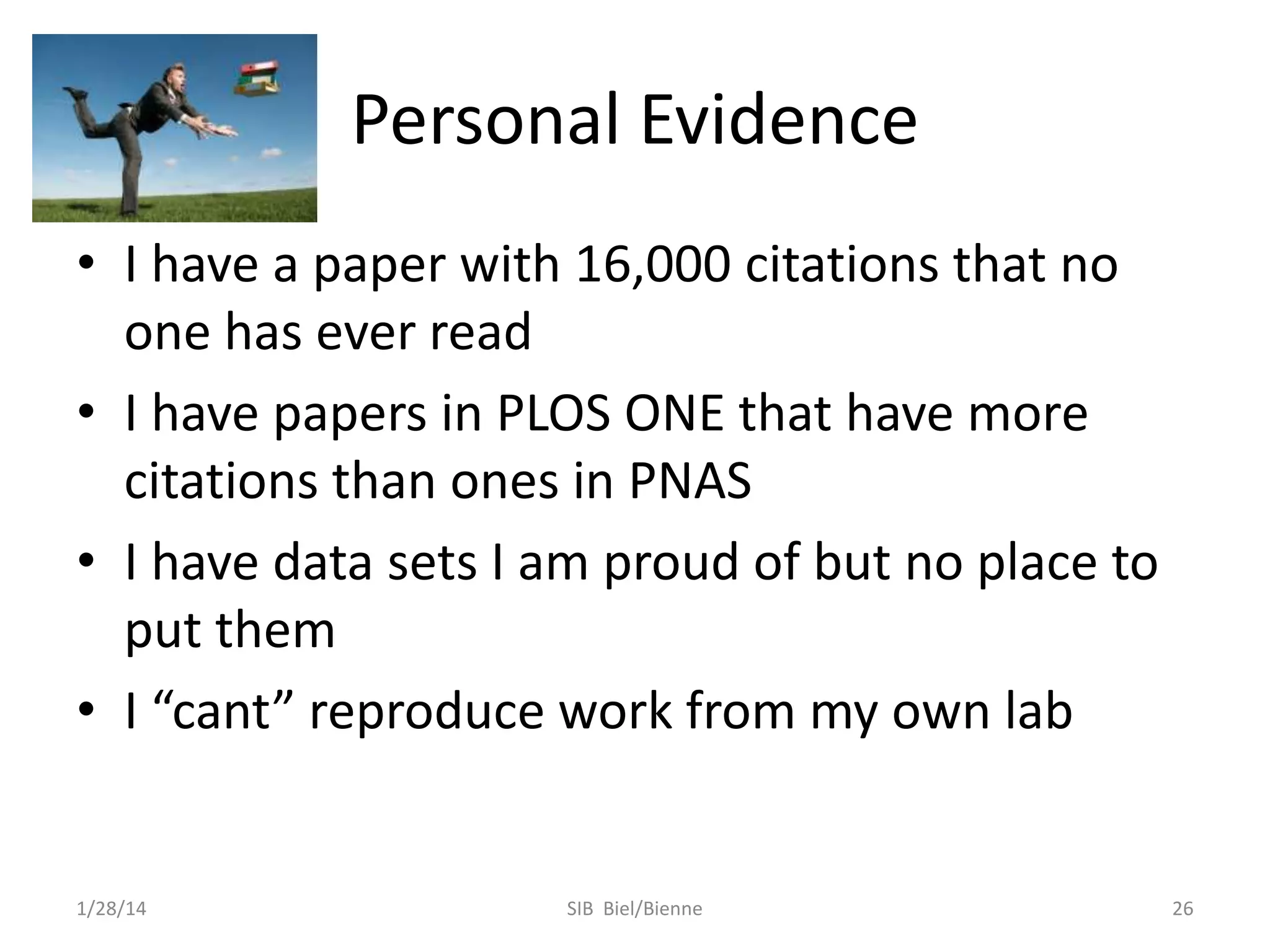 Personal Evidence
• I have a paper with 16,000 citations that no
one has ever read
• I have papers in PLOS ONE that have more
citations than ones in PNAS
• I have data sets I am proud of but no place to
put them
• I “cant” reproduce work from my own lab

1/28/14

SIB Biel/Bienne

26

 