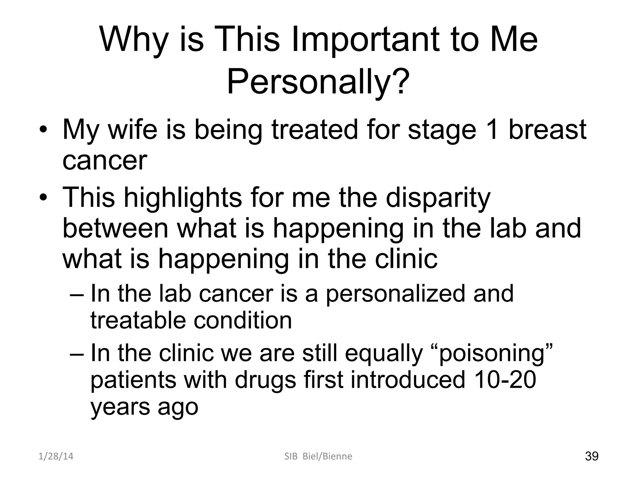 Why is This Important to Me
Personally?
• My wife is being treated for stage 1 breast
cancer
• This highlights for me the disparity
between what is happening in the lab and
what is happening in the clinic
– In the lab cancer is a personalized and
treatable condition
– In the clinic we are still equally “poisoning”
patients with drugs first introduced 10-20
years ago
1/28/14

SIB Biel/Bienne

39

 