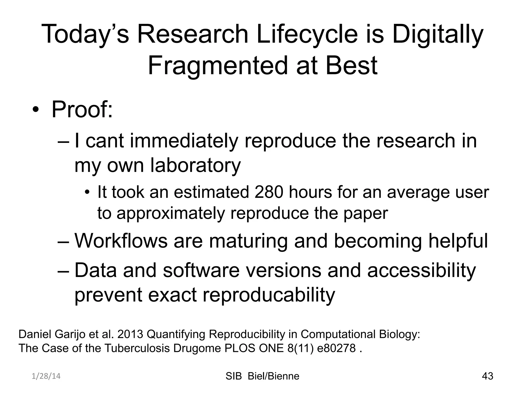 Today’s Research Lifecycle is Digitally
Fragmented at Best
• Proof:
– I cant immediately reproduce the research in
my own laboratory
• It took an estimated 280 hours for an average user
to approximately reproduce the paper

– Workflows are maturing and becoming helpful
– Data and software versions and accessibility
prevent exact reproducability
Daniel Garijo et al. 2013 Quantifying Reproducibility in Computational Biology:
The Case of the Tuberculosis Drugome PLOS ONE 8(11) e80278 .
1/28/14

SIB Biel/Bienne

43

 
