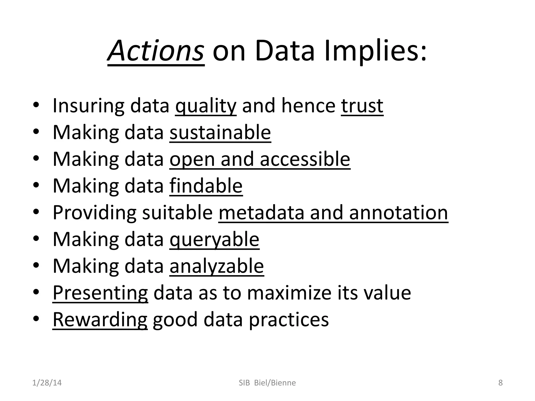 Actions on Data Implies:
•
•
•
•
•
•
•
•
•

Insuring data quality and hence trust
Making data sustainable
Making data open and accessible
Making data findable
Providing suitable metadata and annotation
Making data queryable
Making data analyzable
Presenting data as to maximize its value
Rewarding good data practices

1/28/14

SIB Biel/Bienne

8

 