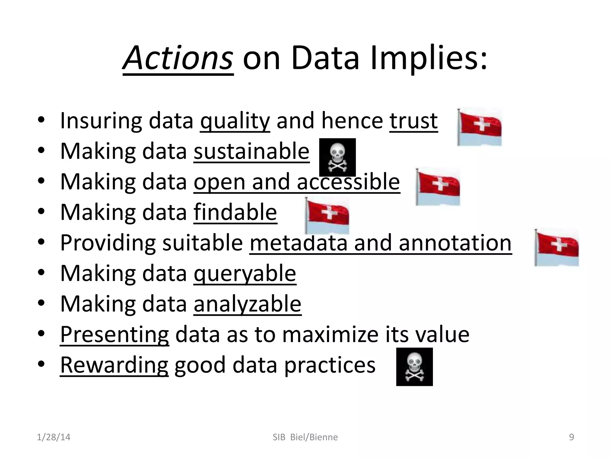 Actions on Data Implies:
•
•
•
•
•
•
•
•
•

Insuring data quality and hence trust
Making data sustainable
Making data open and accessible
Making data findable
Providing suitable metadata and annotation
Making data queryable
Making data analyzable
Presenting data as to maximize its value
Rewarding good data practices

1/28/14

SIB Biel/Bienne

9

 