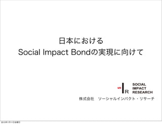 日本における
           Social Impact Bondの実現に向けて




                       株式会社 ソーシャルインパクト・リサーチ




2013年1月11日金曜日
 