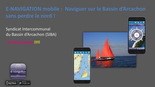 E-NAVIGATION mobile : Naviguer sur le Bassin d’Arcachon
sans perdre le nord !
Syndicat Intercommunal
du Bassin d’Arcachon (SIBA)
 