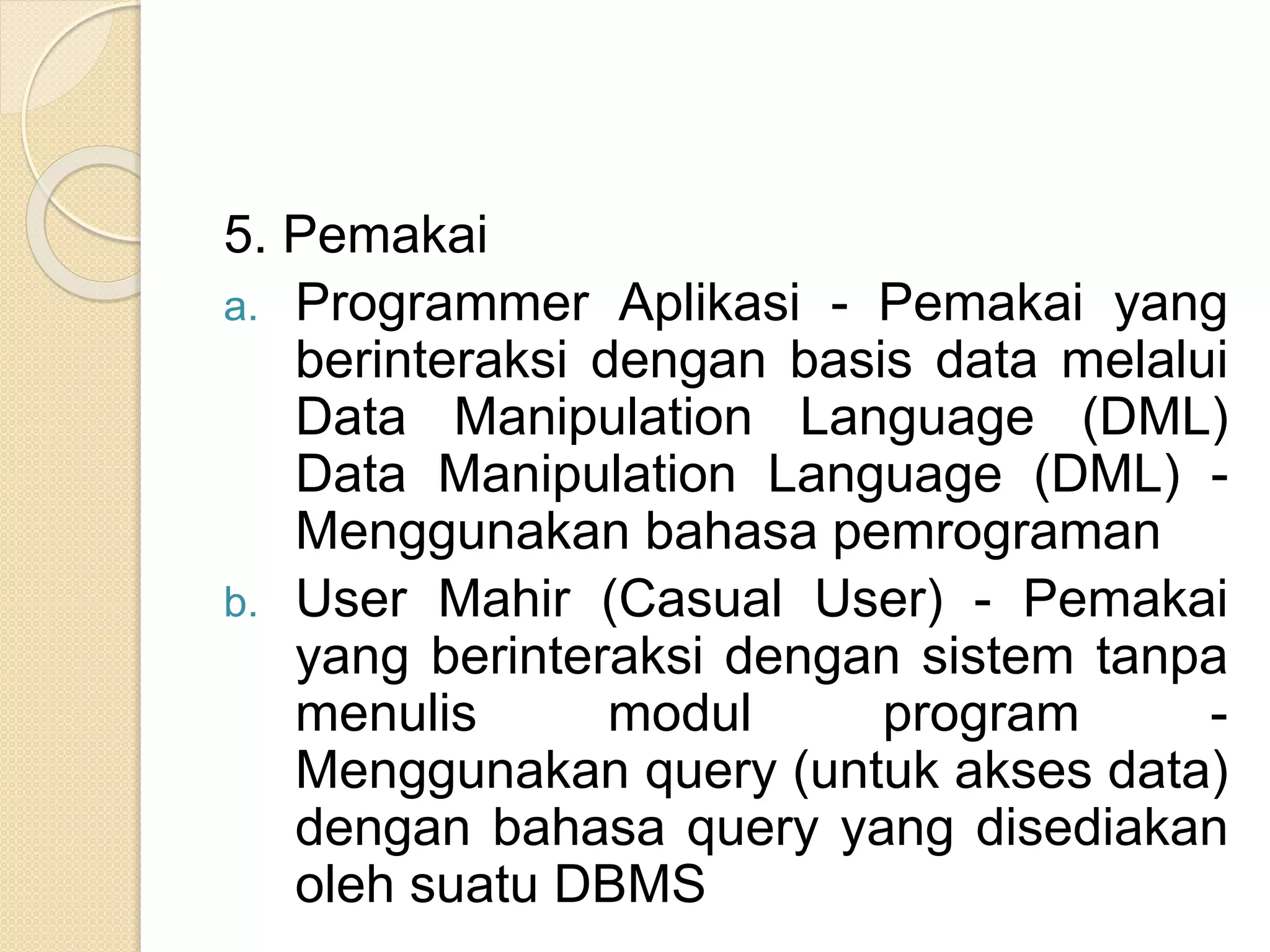 5. Pemakai
a. Programmer Aplikasi - Pemakai yang
berinteraksi dengan basis data melalui
Data Manipulation Language (DML)
Data Manipulation Language (DML) -
Menggunakan bahasa pemrograman
b. User Mahir (Casual User) - Pemakai
yang berinteraksi dengan sistem tanpa
menulis modul program -
Menggunakan query (untuk akses data)
dengan bahasa query yang disediakan
oleh suatu DBMS
 