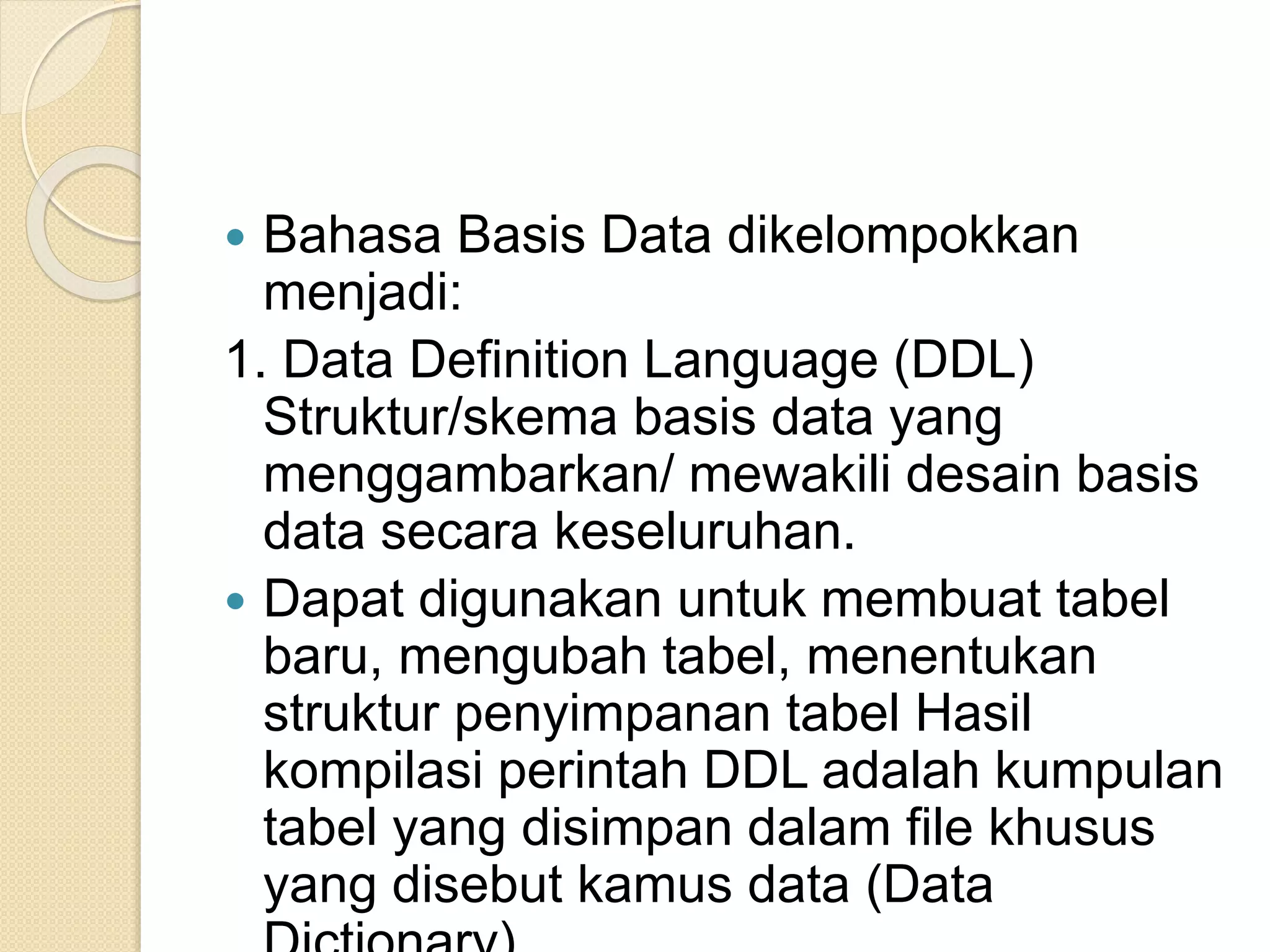  Bahasa Basis Data dikelompokkan
menjadi:
1. Data Definition Language (DDL)
Struktur/skema basis data yang
menggambarkan/ mewakili desain basis
data secara keseluruhan.
 Dapat digunakan untuk membuat tabel
baru, mengubah tabel, menentukan
struktur penyimpanan tabel Hasil
kompilasi perintah DDL adalah kumpulan
tabel yang disimpan dalam file khusus
yang disebut kamus data (Data
 