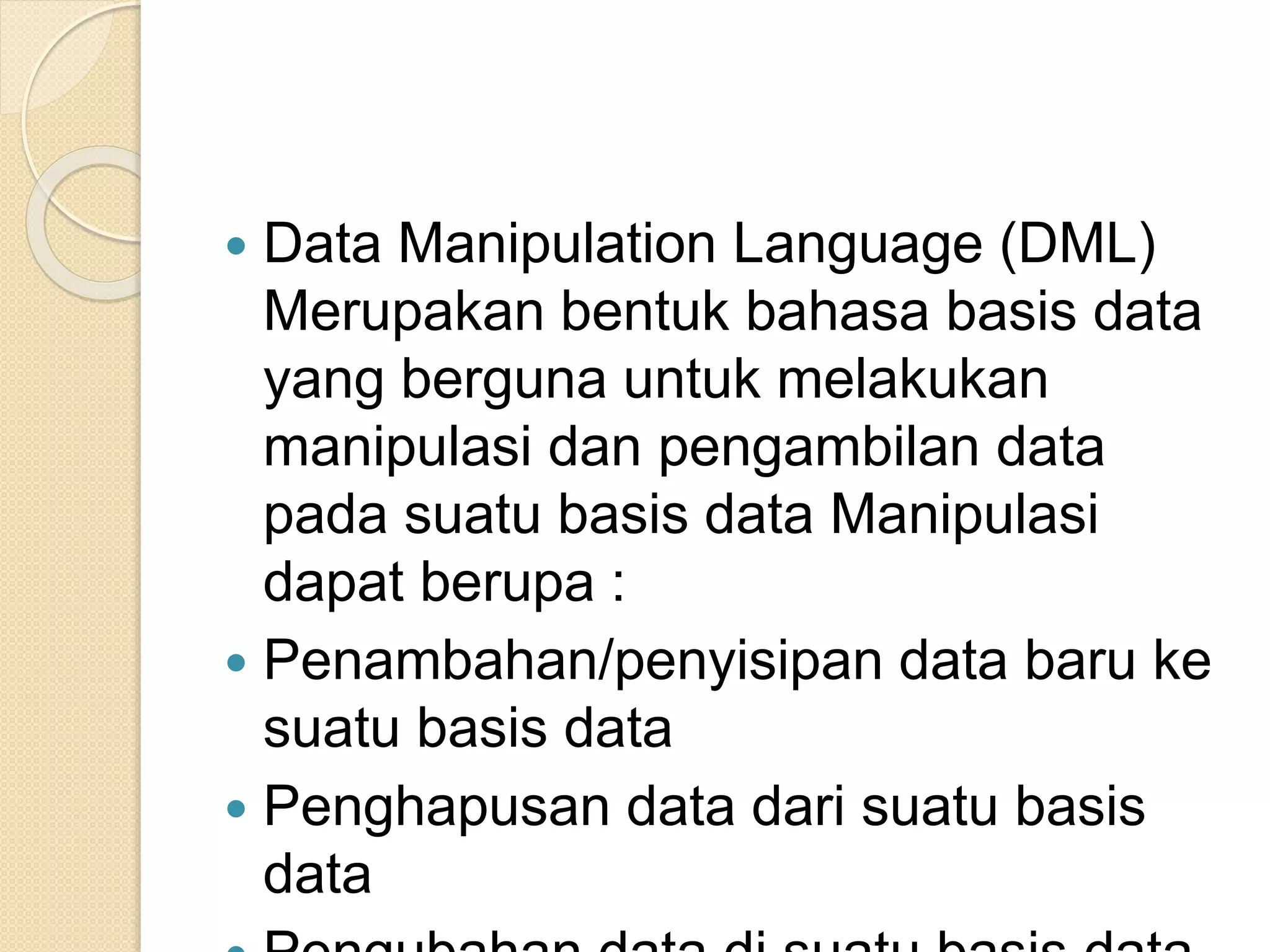 Data Manipulation Language (DML)
Merupakan bentuk bahasa basis data
yang berguna untuk melakukan
manipulasi dan pengambilan data
pada suatu basis data Manipulasi
dapat berupa :
 Penambahan/penyisipan data baru ke
suatu basis data
 Penghapusan data dari suatu basis
data
 