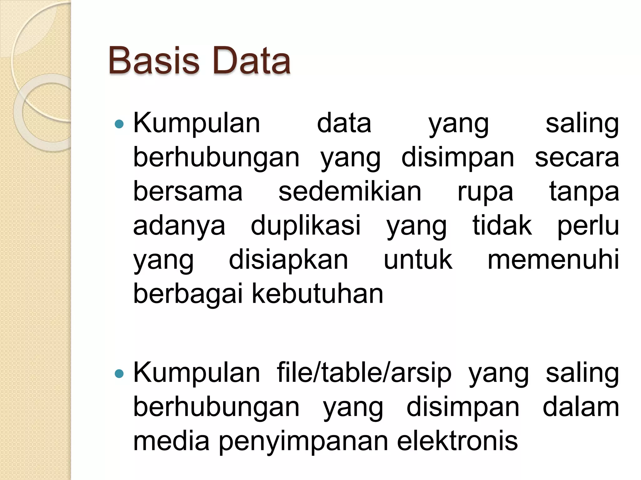 Basis Data
 Kumpulan data yang saling
berhubungan yang disimpan secara
bersama sedemikian rupa tanpa
adanya duplikasi yang tidak perlu
yang disiapkan untuk memenuhi
berbagai kebutuhan
 Kumpulan file/table/arsip yang saling
berhubungan yang disimpan dalam
media penyimpanan elektronis
 