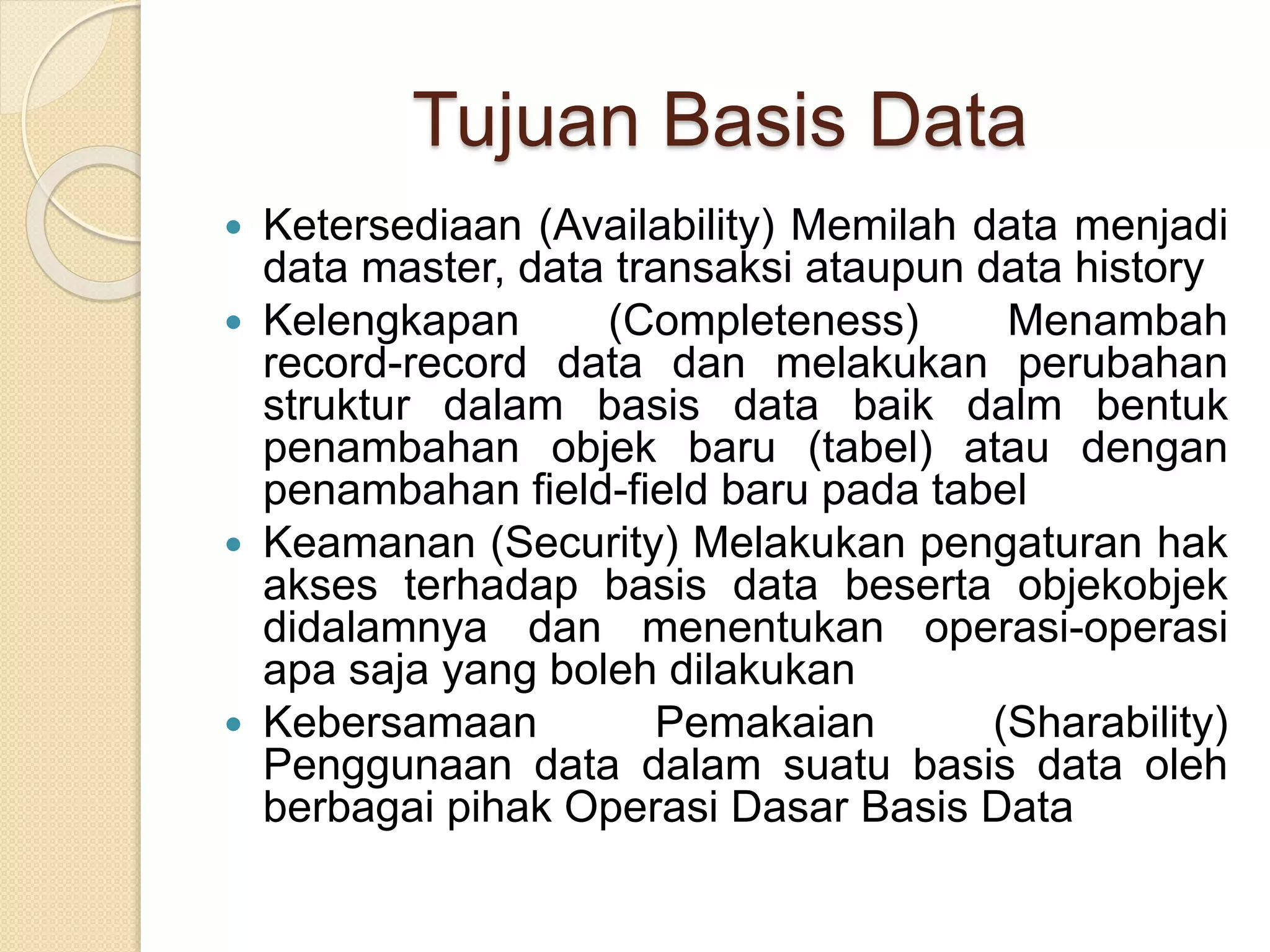 Tujuan Basis Data
 Ketersediaan (Availability) Memilah data menjadi
data master, data transaksi ataupun data history
 Kelengkapan (Completeness) Menambah
record-record data dan melakukan perubahan
struktur dalam basis data baik dalm bentuk
penambahan objek baru (tabel) atau dengan
penambahan field-field baru pada tabel
 Keamanan (Security) Melakukan pengaturan hak
akses terhadap basis data beserta objekobjek
didalamnya dan menentukan operasi-operasi
apa saja yang boleh dilakukan
 Kebersamaan Pemakaian (Sharability)
Penggunaan data dalam suatu basis data oleh
berbagai pihak Operasi Dasar Basis Data
 