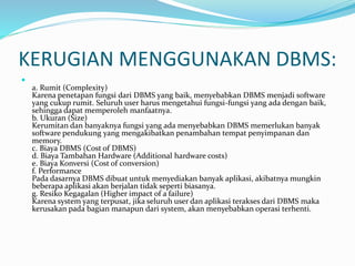 KERUGIAN MENGGUNAKAN DBMS:

a. Rumit (Complexity)
Karena penetapan fungsi dari DBMS yang baik, menyebabkan DBMS menjadi software
yang cukup rumit. Seluruh user harus mengetahui fungsi-fungsi yang ada dengan baik,
sehingga dapat memperoleh manfaatnya.
b. Ukuran (Size)
Kerumitan dan banyaknya fungsi yang ada menyebabkan DBMS memerlukan banyak
software pendukung yang mengakibatkan penambahan tempat penyimpanan dan
memory.
c. Biaya DBMS (Cost of DBMS)
d. Biaya Tambahan Hardware (Additional hardware costs)
e. Biaya Konversi (Cost of conversion)
f. Performance
Pada dasarnya DBMS dibuat untuk menyediakan banyak aplikasi, akibatnya mungkin
beberapa aplikasi akan berjalan tidak seperti biasanya.
g. Resiko Kegagalan (Higher impact of a failure)
Karena system yang terpusat, jika seluruh user dan aplikasi terakses dari DBMS maka
kerusakan pada bagian manapun dari system, akan menyebabkan operasi terhenti.
 