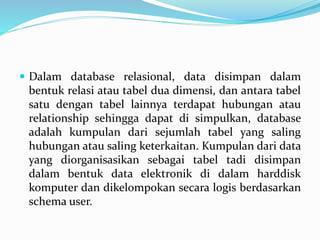  Dalam database relasional, data disimpan dalam
bentuk relasi atau tabel dua dimensi, dan antara tabel
satu dengan tabel lainnya terdapat hubungan atau
relationship sehingga dapat di simpulkan, database
adalah kumpulan dari sejumlah tabel yang saling
hubungan atau saling keterkaitan. Kumpulan dari data
yang diorganisasikan sebagai tabel tadi disimpan
dalam bentuk data elektronik di dalam harddisk
komputer dan dikelompokan secara logis berdasarkan
schema user.
 
