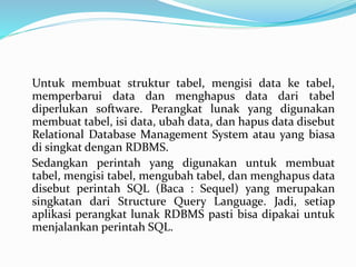 Untuk membuat struktur tabel, mengisi data ke tabel,
memperbarui data dan menghapus data dari tabel
diperlukan software. Perangkat lunak yang digunakan
membuat tabel, isi data, ubah data, dan hapus data disebut
Relational Database Management System atau yang biasa
di singkat dengan RDBMS.
Sedangkan perintah yang digunakan untuk membuat
tabel, mengisi tabel, mengubah tabel, dan menghapus data
disebut perintah SQL (Baca : Sequel) yang merupakan
singkatan dari Structure Query Language. Jadi, setiap
aplikasi perangkat lunak RDBMS pasti bisa dipakai untuk
menjalankan perintah SQL.
 
