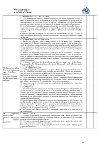 FACULTA DE MEDICINA
                    DEPARTAMENTO
                 ACADEMICO DE PEDIATRIA


                        5. CRECIMIENTO DEL ADOLESCENTE
                        A) En el niño asignado, identifica las características del crecimiento en estudio, factores de
                        riesgo o protectores, realiza e interpreta la velocidad de crecimiento y, utiliza técnicas e
                        instrumentos para su evaluación. Registra en gráficos y diferencia el crecimiento normal del
                        anormal. Interpreta y reconoce la trascendencia de la evaluación periódica del crecimiento.
                        B) En el niño asignado, identifica las características del crecimiento en estudio, factores de
                        riesgo o protectores, realiza e interpreta la velocidad de crecimiento y, utiliza técnicas e
                        instrumentos para su evaluación. Registra en gráficos y diferencia el crecimiento normal del
                        anormal.
                        C)Identifica en forma incompleta las características del crecimiento y/o los factores de
                        riesgo o protectores, no realiza la velocidad de crecimiento. No diferencia crecimiento normal
                        del anormal.
                        6.- DESARROLLO DEL ADOLESCENTE
                        A) Explica las principales características fisiológicas de la adolescencia. Reconoce la
                        importancia de los factores biopsicosociales como determinantes. Evalúa el desarrollo a
                        través de los indicadores de maduración intelectual, psicosocial y sexual. Evalúa la audición,
                        visión y maduración dental. Reconoce variantes normales y anormales y brinda información
                        sencilla a los padres. Interpreta y reconoce la trascendencia de la evaluación periódica del
                        adolescente.
                        B) Explica las principales características fisiológicas de la adolescencia. Reconoce la
                        importancia de los factores biopsicosociales como determinantes. Evalúa el desarrollo a
                        través de los indicadores de maduración intelectual, psicosocial y sexual. Evalúa la audición,
                        visión y maduración dental. Reconoce variantes normales y anormales y brinda información
                        sencilla a los padres.
                        C) Evaluación incompleta del desarrollo en sus diferentes áreas y/o de los factores
                        biopsicosociales. No diferencia el desarrollo normal del anormal y no brinda información
                        sencilla a los padres.
III. Conoce y explica   7. AGUA Y ELECTROLITOS
los requerimientos de   A) Expone y explica los requerimientos de agua, calorías y principales electrolitos en un
agua , electrolitos,    niño en condiciones de normalidad y patologías más frecuentes. Conoce los preparados a
macro y                 usar para indicar requerimientos. Presenta informe escrito del caso asignado. Reconoce la
micronutrientes en      importancia de una adecuada hidratación en el niño sano y enfermo.
                        B) Expone y explica los requerimientos de agua, calorías y principales electrolitos en un niño
las diferentes edades
                        en condiciones de normalidad y patologías mas frecuentes. Conoce los preparados a usar
del niño.               para indicar requerimientos. Presenta informe escrito del caso asignado.
                        C) Expone y explica en forma incompleta los requerimientos de agua , calorías y electrolitos
                        en paciente asignado.
                        8. NUTRIENTES
                        A) Recomienda una dieta balanceada en macro y micronutrientes para un niño (lactante, pre-
                        escolar, escolar o adolescente ). A través de la encuesta alimentaria determina tipo de
                        alimento que recibe: frecuencia diaria o promedio, volumen, número de tomas, dilución,
                        textura de alimentos. Reporta el balance energético de macronutrientes y oligoelementos y
                        determina si ésta es completa, suficiente y adecuada. Reconoce su importancia y da
                        recomendaciones adecuadas.
                        B.-Recomienda una dieta balanceada en macro y micronutrientes para un niño (lactante, pre-
                        escolar, escolar o adolescente). A través de la encuesta alimentaria determina tipo de
                        alimento que recibe: frecuencia diaria o promedio, volumen, número de tomas, dilución ,
                        textura de alimentos . Reporta el balance energético de macronutrientes y oligoelementos y
                        determina si ésta es completa, suficiente y adecuada.
                        C.- Recomienda una dieta no balanceada , incompleta, insuficiente o no adecuada a un
                        paciente asignado.
IV.-     Diagnostica    9. MALNUTRICION
malnutrición,           A) Formula y sustenta el diagnóstico de los diferentes tipos y grados de malnutrición,
propone tratamiento     propone el tratamiento y establece el pronóstico. Reconoce la importancia de la prevención
y           establece   primaria , recomienda medidas correctivas.
                        B) Formula y sustenta el diagnóstico de los diferentes tipos y grados de malnutrición,
pronóstico
                        propone el tratamiento y establece el pronóstico.
                        C) Formula pero no sustenta el diagnóstico, tratamiento ni pronóstico de los diferente grados
                        y tipos de malnutrición.




                                                                                                                     11
 
