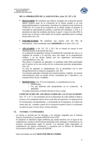 FACULTA DE MEDICINA
   DEPARTAMENTO
ACADEMICO DE PEDIATRIA


      DE LA APROBACIÓN DE LA ASIGNATURA. (Arts. 21°, 22° y 23)

         REZAGADOS: El estudiante que hubiese rezagado una evaluación parcial
          deberá rendirla antes de la evaluación de la última unidad; si en esta
          oportunidad tampoco se presentase, el profesor le asignará la nota mínima de
          CERO (0). Si se trata de la evaluación de la última unidad, el profesor le
          concederá la oportunidad de rendirla, a petición del estudiante, y sólo si el
          promedio de todas las unidades anteriores es igual o mayor de ocho (08); la
          misma que se llevará a cabo dentro de los plazos aprobados para la entrega
          de pre-actas (Art. 22).

         INHABILITADOS: El estudiante que registre más del 30% de
          inasistencias, será considerado como inhabilitado en el curso. (Art. 23)

         APLAZADOS: ( Art. 24°, 25° y 26°). No se tomará en cuenta la nota
          obtenida durante el desarrollo del curso.
          La evaluación de aplazados incluye la totalidad del contenido del curso y se
          cumplirá de acuerdo a lo previsto, para esta etapa, en la programación
          silábica y en las fechas fijadas, por los organismos universitarios
          correspondientes. (Art. 24).
          Para pasar a evaluación de aplazados, el estudiante debe haber participado
          por lo menos en los dos tercios de las evaluaciones parciales programadas.
          (Art. 25)
          La nota de aplazado es independiente. No se promediará con la nota
          desaprobatoria de la respectiva asignatura. (Art. 26)
          Los alumnos aplazados realizarán una rotación práctica, rendirán un examen
          teórico-práctico (ante un jurado ad hoc constituido por 3 docentes) y un
          examen teórico de las 3 unidades.

         REPITENTES: (Art. 27) en la asignatura, se considerarán así a los:
                o Inhabilitados
                o Los que hubieran sido desaprobados en su evaluación                 de
                    aplazados
          En ambas situaciones el alumno llevará el curso a cargo.
      COMUNICACIÓN DE LOS RESULTADOS DE LAS EVALUACIONES:
      (Art. 15° y 16 °). Los promedios de las evaluaciones de cada unidad se darán a
      conocer a los estudiantes dentro de los ocho días (8) siguientes a la aplicación de
      los instrumentos correspondientes, y el promedio de la asignatura, en el plazo de
      cuatro días (4), contados a partir de la evaluación sumativa final y se realizarán
      en salón de clase o través de las vitrinas oficiales.

VI.    TUTORIA Y CONSEJERÍA
  La tutoría es ejercida por los docentes a los alumnos asignados por el Sistema
  Tutoría, Orientación y Consejería (SISTOC) de la UNT.
  El propósito es identificar algún problema que pueda interferir con el logro de las
  competencias, usando la entrevista personalizada como estrategia y transferencia a la
  instancia correspondiente según lo amerite. Los docentes están capacitados en
  competencias de tutoría, orientación y consejería por la Oficina de Bienestar
  Universitario (OGBUN) a través del SISTOC.

  Estas actividades son de CARÁCTER OBLIGATORIO.

                                                                                       6
 