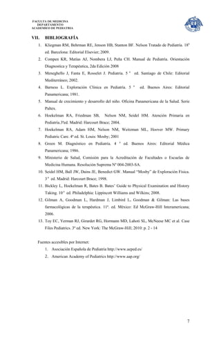 FACULTA DE MEDICINA
   DEPARTAMENTO
ACADEMICO DE PEDIATRIA


VII.   BIBLIOGRAFÍA
   1. Kliegman RM, Behrman RE, Jenson HB, Stanton BF. Nelson Tratado de Pediatría. 18a
       ed. Barcelona: Editorial Elsevier; 2009.
   2. Compen KR, Matías AJ, Nombera LJ, Peña CH. Manual de Pediatría. Orientación
       Diagnostica y Terapéutica, 2da Edición 2008
                                                             a
   3. Meneghello J, Fanta E, Rosselet J. Pediatria. 5            ed. Santiago de Chile: Editorial
       Mediterráneo; 2002.
                                                                 a
   4. Barness L. Exploración Clínica en Pediatría. 5                 ed. Buenos Aires: Editorial
       Panamericana; 1981.
   5. Manual de crecimiento y desarrollo del niño. Oficina Panamericana de la Salud. Serie
       Paltex.
   6. Hoekelman RA, Friedman SB,           Nelson NM, Seidel HM. Atención Primaria en
       Pediatría.3ªed. Madrid: Harcourt Brace; 2004.
   7. Hoekelman RA, Adam HM, Nelson NM, Weitzman ML, Hoover MW. Primary
       Pediatric Care. 4ª ed. St. Louis: Mosby; 2001
                                                       a
   8. Green M. Diagnóstico en Pediatría. 4                 ed. Buenos Aires: Editorial Médica
       Panamericana; 1986.
   9. Ministerio de Salud, Comisión para la Acreditación de Facultades o Escuelas de
       Medicina Humana. Resolución Suprema Nº 004-2003-SA.
   10. Seidel HM, Ball JW, Dains JE, Benedict GW. Manual “Mosby” de Exploración Física.
       3 a ed. Madrid: Harcourt Brace; 1998.
   11. Bickley L, Hoekelman R, Bates B. Bates’ Guide to Physical Examination and History
       Taking. 10 a ed. Philadelphia: Lippincott Williams and Wilkins; 2008.
   12. Gilman A, Goodman L, Hardman J, Limbird L. Goodman & Gilman: Las bases
       farmacológicas de la terapéutica. 11ª. ed. México: Ed McGraw-Hill Interamericana;
       2006.
   13. Toy EC, Yerman RJ, Girardet RG, Hormann MD, Lahoti SL, McNeese MC et al. Case
       Files Pediatrics. 3º ed. New York: The McGraw-Hill; 2010: p. 2 - 14


   Fuentes accesibles por Internet:
       1. Asociación Española de Pediatría http://www.aeped.es/
       2. American Academy of Pediatrics http://www.aap.org/




                                                                                               7
 