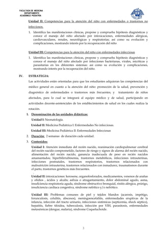 FACULTADA DE MEDICINA
    DEPARTAMENTO
ACADEMICO PEDIATRÍA

        Unidad II: Competencias para la atención del niño con enfermedades o trastornos no
        infecciosos.
        1. Identifica las manifestaciones clínicas, propone y comprueba hipótesis diagnósticas y
           conoce el manejo del niño afectado por intoxicaciones, enfermedades alérgicas,
           cardiovasculares, renales, neurológicas y respiratorias; así como su evolución y
           complicaciones, mostrando interés por la recuperacoón del niño


        Unidad III: Competencias para la atención del niño con enfermedades infecciosas
        1. Identifica las manifestaciones clínicas, propone y comprueba hipótesis diagnósticas y
           conoce el manejo del niño afectado por infecciones bacterianas, virales, micóticas y
           parasitarias en los diferentes sistemas: así como su evolución y complicaciones,
           mostrando interés por la recuperación del niño.

IV.     ESTRATEGIA:
        Las actividades están orientadas para que los estudiantes adquieran las competencias del
        médico general en cuanto a la atención del niño: promoción de la salud, prevención y
        diagnóstico de enfermedades o trastornos más frecuentes; y            tratamiento de niños
        afectados, para lo cual se integrará al equipo médico y de salud, participando en
        actividades docente-asistenciales de los establecimientos de salud en los cuales realiza la
        rotación.
      1. Denominación de las unidades didácticas:
          Unidad I: Neonatología.
          Unidad II: Medicina Pediátrica I: Enfermedades No infecciosas.
          Unidad III: Medicina Pediátrica II: Enfermedades Infecciosas
      2. Duración: 2 semanas de duración cada unidad.
      3. Contenidos:
          Unidad I: Atención inmediata del recién nacido, reanimación cardiopulmonar cerebral
          del recién nacido comprometido, factores de riesgo y signos de alarma del recién nacido,
          alimentación del recién nacido, ganancia inadecuada de peso en recién nacidos
          amamantados; hiperbilirrubinemia, trastornos metabólicos, infecciones intrauterinas,
          infecciones postnatales, trastornos respiratorios, trastornos relacionados con
          malnutrición intrauterina, trastornos relacionados con inmadurez, traumatismos durante
          el parto, trastornos genéticos más frecuentes.
            .
          Unidad II: intoxicaciones: kerosene, organofosforados, medicamentos, venenos de arañas
          y ofidios , ácidos y alcalís; asfixia o atragantamiento, dolor abdominal agudo, asma,
          insuficiencia respiratoria aguda, síndrome obstructivo bronquial, rinitis alérgica, prúrigo,
          insuficiencia cardíaca congestiva, síndrome nefrítico y/o nefrótico.

          Unidad III: Problemas comunes de piel y tejidos blandos (acarosis, impétigo,
          forunculosis, celulitis, abscesos), meningoencefalitis, enfermedades eruptivas de la
          infancia, infección del tracto urinario, infecciones sistémicas (septicemia, shock séptico),
          hepatitis, fiebre tifoidea, tuberculosis, infección por VIH, parasitosis, enfermedades
          metaxémicas (dengue, malaria), síndrome Coqueluchoide.




                                                  3
 