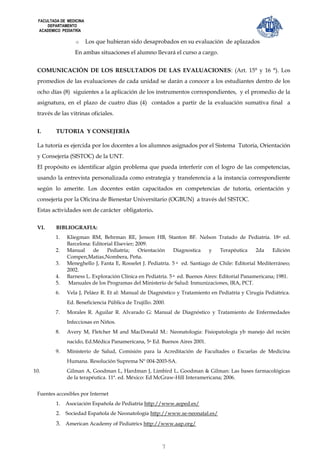 FACULTADA DE MEDICINA
      DEPARTAMENTO
  ACADEMICO PEDIATRÍA

                   o      Los que hubieran sido desaprobados en su evaluación de aplazados
                  En ambas situaciones el alumno llevará el curso a cargo.


 COMUNICACIÓN DE LOS RESULTADOS DE LAS EVALUACIONES: (Art. 15° y 16 °). Los
 promedios de las evaluaciones de cada unidad se darán a conocer a los estudiantes dentro de los
 ocho días (8) siguientes a la aplicación de los instrumentos correspondientes, y el promedio de la
 asignatura, en el plazo de cuatro días (4) contados a partir de la evaluación sumativa final a
 través de las vitrinas oficiales.


 I.       TUTORIA Y CONSEJERÍA

 La tutoría es ejercida por los docentes a los alumnos asignados por el Sistema Tutoría, Orientación
 y Consejería (SISTOC) de la UNT.
 El propósito es identificar algún problema que pueda interferir con el logro de las competencias,
 usando la entrevista personalizada como estrategia y transferencia a la instancia correspondiente
 según lo amerite. Los docentes están capacitados en competencias de tutoría, orientación y
 consejería por la Oficina de Bienestar Universitario (OGBUN) a través del SISTOC.
 Estas actividades son de carácter obligatorio.

 VI.      BIBLIOGRAFIA:
          1.   Kliegman RM, Behrman RE, Jenson HB, Stanton BF. Nelson Tratado de Pediatría. 18 a ed.
               Barcelona: Editorial Elsevier; 2009.
          2.   Manual     de    Pediatría;     Orientación    Diagnostica    y    Terapéutica    2da    Edición
               Compen,Matias,Nombera, Peña.
          3.   Meneghello J, Fanta E, Rosselet J. Pediatría. 5 a ed. Santiago de Chile: Editorial Mediterráneo;
               2002.
          4.   Barness L. Exploración Clínica en Pediatría. 5 a ed. Buenos Aires: Editorial Panamericana; 1981.
          5.   Manuales de los Programas del Ministerio de Salud: Inmunizaciones, IRA, PCT.
          6.   Vela J, Peláez R. Et al: Manual de Diagnóstico y Tratamiento en Pediatría y Cirugía Pediátrica.
               Ed. Beneficiencia Pública de Trujillo. 2000.
          7.   Morales R. Aguilar R. Alvarado G: Manual de Diagnóstico y Tratamiento de Enfermedades
               Infecciosas en Niños.
          8.   Avery M, Fletcher M and MacDonald M.: Neonatología: Fisiopatología yb manejo del recién
               nacido, Ed.Médica Panamericana, 5a Ed. Buenos Aires 2001.
          9.   Ministerio de Salud, Comisión para la Acreditación de Facultades o Escuelas de Medicina
               Humana. Resolución Suprema Nº 004-2003-SA.
10.            Gilman A, Goodman L, Hardman J, Limbird L. Goodman & Gilman: Las bases farmacológicas
               de la terapéutica. 11ª. ed. México: Ed McGraw-Hill Interamericana; 2006.


 Fuentes accesibles por Internet
          1.   Asociación Española de Pediatría http://www.aeped.es/
          2.   Sociedad Española de Neonatología http://www.se-neonatal.es/
          3. American Academy of Pediatrics http://www.aap.org/



                                                         7
 