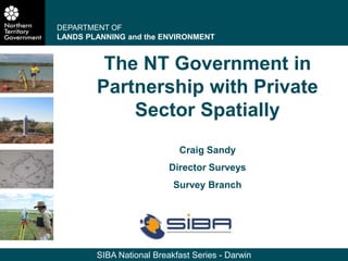 SIBA National Breakfast Series - Darwin
The NT Government in
Partnership with Private
Sector Spatially
Craig Sandy
Director Surveys
Survey Branch
DEPARTMENT OF
LANDS PLANNING and the ENVIRONMENT
 