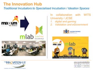 The Innovation Hub
Traditional Incubators to Specialised Incubation / Ideation Spaces
In collaboration with WITS
University / JCSE
1. digital and gaming
2. Validation and eGovernment
 
