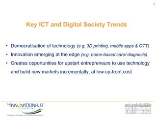 Key ICT and Digital Society Trends
2
• Democratisation of technology (e.g. 3D printing, mobile apps & OTT)
• Innovation emerging at the edge (e.g. home-based care/ diagnosis)
• Creates opportunities for upstart entrepreneurs to use technology
and build new markets incrementally, at low up-front cost
 