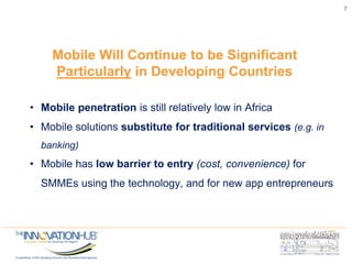 7
Mobile Will Continue to be Significant
Particularly in Developing Countries
• Mobile penetration is still relatively low in Africa
• Mobile solutions substitute for traditional services (e.g. in
banking)
• Mobile has low barrier to entry (cost, convenience) for
SMMEs using the technology, and for new app entrepreneurs
 