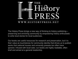 The History Press brings a new way of thinking to history publishing—
preserving and enriching community by empowering history enthusiasts
to write local stories for local audiences.
Our books are useful resources for research and preservation, but it is
their value as touchstones for community identity that drives us to publish
works that national houses and university presses too often have
ignored. Infused with local color, our books are highly readable, often
brief and aimed at a general readership.
 