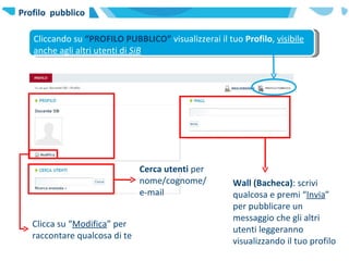 Profilo  pubblico Cliccando su  “PROFILO PUBBLICO”  visualizzerai il tuo  Profilo ,  visibile anche agli altri utenti di  SiB Clicca su “ Modifica ” per raccontare qualcosa di te Cerca utenti  per nome/cognome/e-mail Wall (Bacheca) : scrivi qualcosa e premi “ Invia ” per pubblicare un messaggio che gli altri utenti leggeranno visualizzando il tuo profilo  