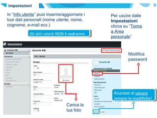 Impostazioni In “ Info utente ” puoi inserire/aggiornare i tuoi dati personali (nome utente, nome, cognome, e-mail ecc.) Per uscire dalle  Impostazioni  clicca su “ Torna a Area personale ” Modifica password Gli altri utenti NON li vedranno Ricordati di  salvare  sempre le modifiche! Carica la tua foto 