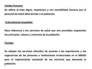 Calidez Humana:
Se refiere al trato digno, respetuoso y con sensibilidad humana que el
personal de salud debe brindar a la población.
Culturalmente Aceptable:
Hace referencia a los servicios de salud que son proveídos respetando
los principios, valores y creencias de la población.
Flexible:
Es adaptar los servicios ofrecidos de acuerdo a las experiencias y las
sugerencias de las personas e instituciones involucradas en el SIBASI
para el mejoramiento constante de los servicios que demanda la
población.
 