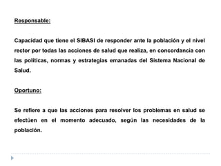 Responsable:
Capacidad que tiene el SIBASI de responder ante la población y el nivel
rector por todas las acciones de salud que realiza, en concordancia con
las políticas, normas y estrategias emanadas del Sistema Nacional de
Salud.
Oportuno:
Se refiere a que las acciones para resolver los problemas en salud se
efectúen en el momento adecuado, según las necesidades de la
población.
 