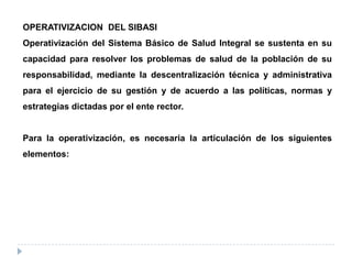 OPERATIVIZACION DEL SIBASI
Operativización del Sistema Básico de Salud Integral se sustenta en su
capacidad para resolver los problemas de salud de la población de su
responsabilidad, mediante la descentralización técnica y administrativa
para el ejercicio de su gestión y de acuerdo a las políticas, normas y
estrategias dictadas por el ente rector.
Para la operativización, es necesaria la articulación de los siguientes
elementos:
 