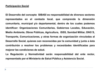 Participación Social
El Desarrollo del concepto SIBASI es responsabilidad de diversos sectores
representados en el contexto local, que comprende la dimensión
comunitaria, municipal y/o departamental, dentro de los cuales podemos
identificar: Organizaciones Comunitarias, Gobiernos Locales, Educación,
Medio Ambiente, Obras Públicas, Agricultura, ISSS, Sanidad Militar, ONG`S,
Transporte, Comunicaciones, y otras formas de organización vinculadas al
Desarrollo Social, quienes son reconocidas por la comunidad y junto a ésta
contribuirán a resolver los problemas y necesidades identificadas para
mejorar las condiciones de salud.
La Regulación y Normatividad serán responsabilidad del ente rector,
representado por el Ministerio de Salud Pública y Asistencia Social.
 