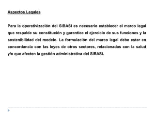 Aspectos Legales
Para la operativización del SIBASI es necesario establecer el marco legal
que respalde su constitución y garantice el ejercicio de sus funciones y la
sostenibilidad del modelo. La formulación del marco legal debe estar en
concordancia con las leyes de otros sectores, relacionadas con la salud
y/o que afecten la gestión administrativa del SIBASI.
 