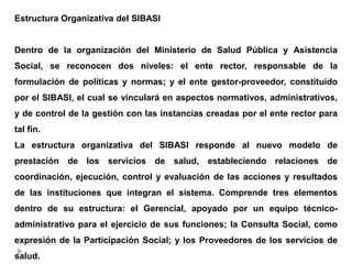 Estructura Organizativa del SIBASI
Dentro de la organización del Ministerio de Salud Pública y Asistencia
Social, se reconocen dos niveles: el ente rector, responsable de la
formulación de políticas y normas; y el ente gestor-proveedor, constituido
por el SIBASI, el cual se vinculará en aspectos normativos, administrativos,
y de control de la gestión con las instancias creadas por el ente rector para
tal fin.
La estructura organizativa del SIBASI responde al nuevo modelo de
prestación de los servicios de salud, estableciendo relaciones de
coordinación, ejecución, control y evaluación de las acciones y resultados
de las instituciones que integran el sistema. Comprende tres elementos
dentro de su estructura: el Gerencial, apoyado por un equipo técnico-
administrativo para el ejercicio de sus funciones; la Consulta Social, como
expresión de la Participación Social; y los Proveedores de los servicios de
salud.
 
